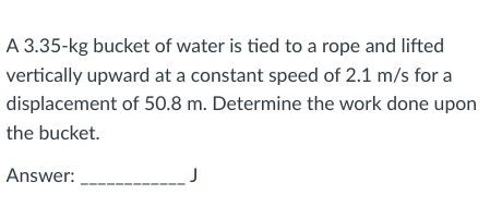 A 3.35-kg bucket of water is tied to a rope and lifted
vertically upward at a constant speed of 2.1 m/s for a
displacement of 50.8 m. Determine the work done upon
the bucket.
Answer:
J