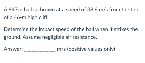 A 847-g ball is thrown at a speed of 38.6 m/s from the top
of a 46-m high cliff.
Determine the impact speed of the ball when it strikes the
ground. Assume negligible air resistance.
Answer:
m/s (positive values only)