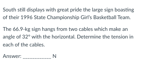 South still displays with great pride the large sign boasting
of their 1996 State Championship Girl's Basketball Team.
The 66.9-kg sign hangs from two cables which make an
angle of 32° with the horizontal. Determine the tension in
each of the cables.
Answer:
N