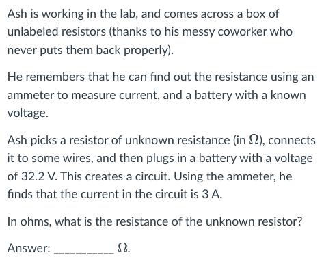 Ash is working in the lab, and comes across a box of
unlabeled resistors (thanks to his messy coworker who
never puts them back properly).
He remembers that he can find out the resistance using an
ammeter to measure current, and a battery with a known
voltage.
Ash picks a resistor of unknown resistance (in), connects
it to some wires, and then plugs in a battery with a voltage
of 32.2 V. This creates a circuit. Using the ammeter, he
finds that the current in the circuit is 3 A.
In ohms, what is the resistance of the unknown resistor?
Answer:
Ω.