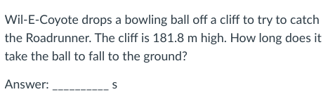 Wil-E-Coyote drops a bowling ball off a cliff to try to catch
the Roadrunner. The cliff is 181.8 m high. How long does it
take the ball to fall to the ground?
Answer:
S