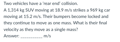 Two vehicles have a 'rear end' collision.
A 1,314 kg SUV moving at 18.9 m/s strikes a 969 kg car
moving at 15.2 m/s. Their bumpers become locked and
they continue to move as one mass. What is their final
velocity as they move as a single mass?
Answer:
m/s