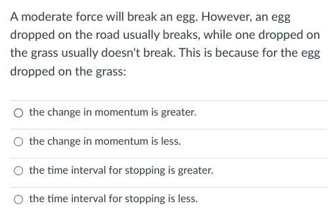 A moderate force will break an egg. However, an egg
dropped on the road usually breaks, while one dropped on
the grass usually doesn't break. This is because for the egg
dropped on the grass:
O the change in momentum is greater.
the change in momentum is less.
the time interval for stopping is greater.
the time interval for stopping is less.