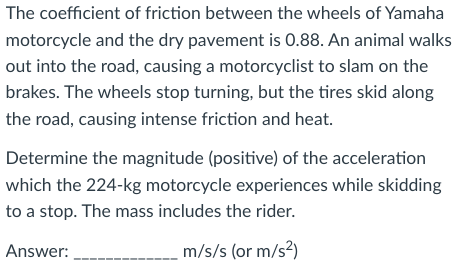 The coefficient of friction between the wheels of Yamaha
motorcycle and the dry pavement is 0.88. An animal walks
out into the road, causing a motorcyclist to slam on the
brakes. The wheels stop turning, but the tires skid along
the road, causing intense friction and heat.
Determine the magnitude (positive) of the acceleration
which the 224-kg motorcycle experiences while skidding
to a stop. The mass includes the rider.
Answer:
m/s/s (or m/s²)