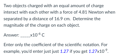 Two objects charged with an equal amount of charge
interact with each other with a force of 4.81 Newton when
separated by a distance of 16.9 cm. Determine the
magnitude of the charge on each object.
Answer:_______x10-6 C
Enter only the coefficient of the scientific notation. For
example, you'd enter just just 1.27 if you get 1.27x10-⁹.