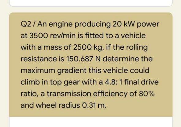 Q2/ An engine producing 20 kW power
at 3500 rev/min is fitted to a vehicle
with a mass of 2500 kg, if the rolling
resistance is 150.687 N determine the
maximum gradient this vehicle could
climb in top gear with a 4.8: 1 final drive
ratio, a transmission efficiency of 80%
and wheel radius 0.31 m.
