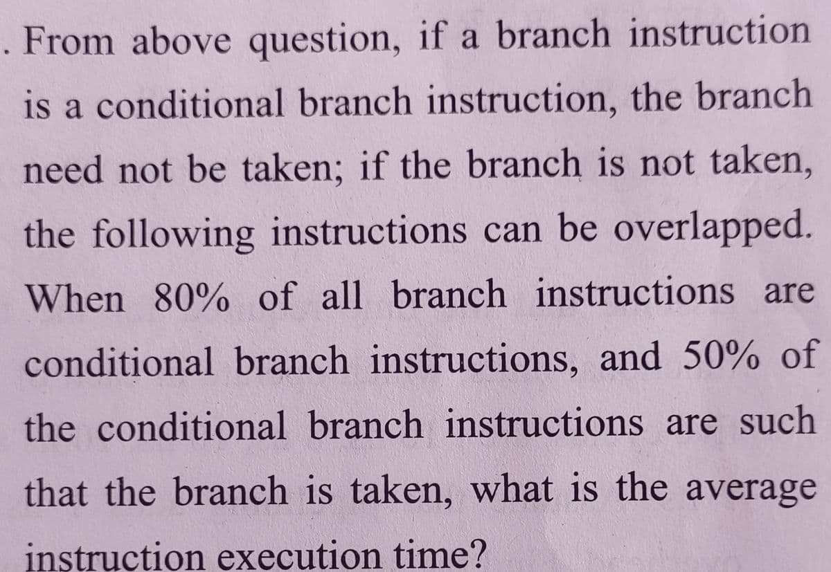 . From above question, if a branch instruction
is a conditional branch instruction, the branch
need not be taken; if the branch is not taken,
the following instructions can be overlapped.
When 80% of all branch instructions are
conditional branch instructions, and 50% of
the conditional branch instructions are such
that the branch is taken, what is the average
instruction execution time?
