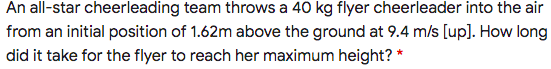An all-star cheerleading team throws a 40 kg flyer cheerleader into the air
from an initial position of 1.62m above the ground at 9.4 m/s [up]. How long
did it take for the flyer to reach her maximum height? *
