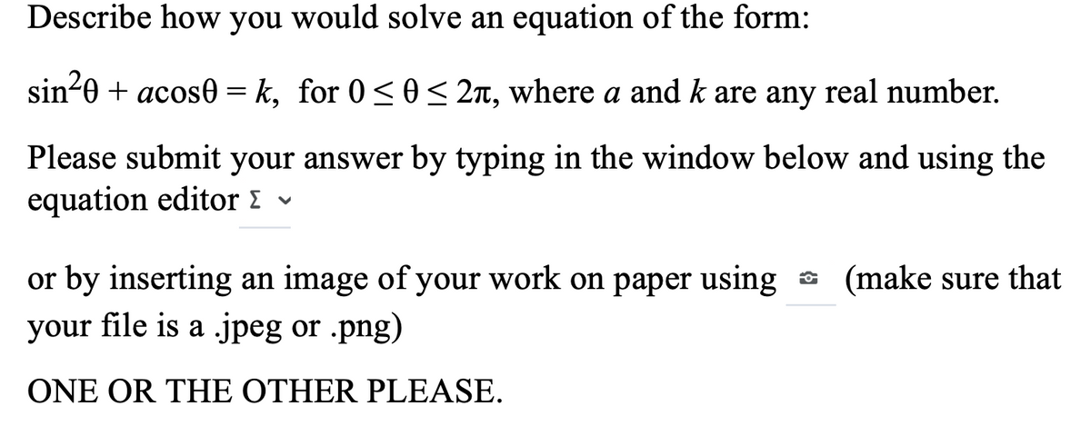 Describe how you would solve an equation of the form:
sin-0 + acos0 = k, for 0 < 0 < 2n, where a and k are any real number.
Please submit your answer by typing in the window below and using the
equation editor v
or by inserting an image of your work on paper using a (make sure that
your file is a .jpeg or .png)
ONE OR THE OTHER PLEASE.
