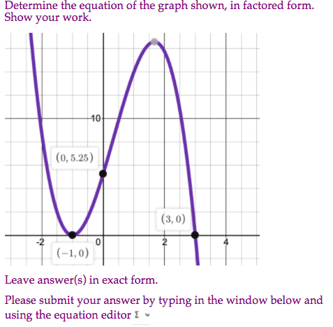 Determine the equation of the graph shown, in factored form.
Show your work.
10
(0, 5.25)
(3, 0)
-2
2
I (-1,0)
Leave answer(s) in exact form.
Please submit your answer by typing in the window below and
using the equation editor I ♥
