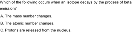 Which of the following occurs when an isotope decays by the process of beta
emission?
A. The mass number changes.
B. The atomic number changes.
C. Protons are released from the nucleus.
