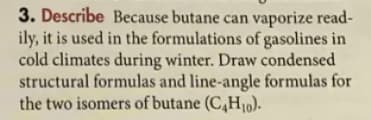 3. Describe Because butane can vaporize read-
ily, it is used in the formulations of gasolines in
cold climates during winter. Draw condensed
structural formulas and line-angle formulas for
the two isomers of butane (C,H10).
