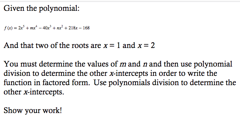 Given the polynomial:
f (x) = 2x° + mx* – 40x° + nx² + 218x – 168
And that two of the roots are x= 1 and x= 2
You must determine the values of m and n and then use polynomial
division to determine the other x-intercepts in order to write the
function in factored form. Use polynomials division to determine the
other x-intercepts.
Show your work!
