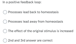 In a positive feedback loop:
O Processes lead back to homeostasis
O Processes lead away from homeostasis
The effect of the original stimulus is increased
2nd and 3rd answer are correct
