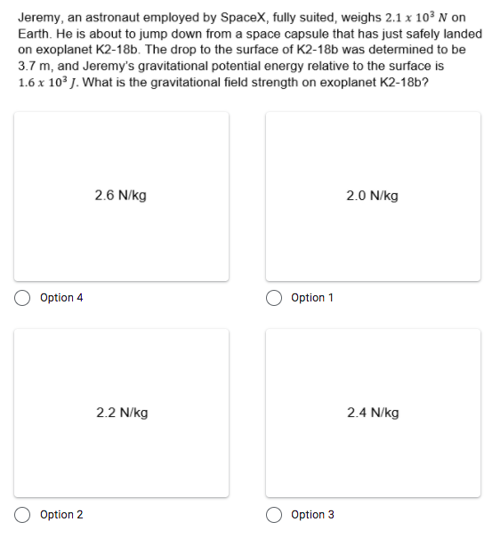 Jeremy, an astronaut employed by SpaceX, fully suited, weighs 2.1 x 10° N on
Earth. He is about to jump down from a space capsule that has just safely landed
on exoplanet K2-18b. The drop to the surface of K2-18b was determined to be
3.7 m, and Jeremy's gravitational potential energy relative to the surface is
1.6 x 103 J. What is the gravitational field strength on exoplanet K2-18b?
2.6 N/kg
2.0 N/kg
Option 4
Option 1
2.2 N/kg
2.4 N/kg
Option 2
Option 3
