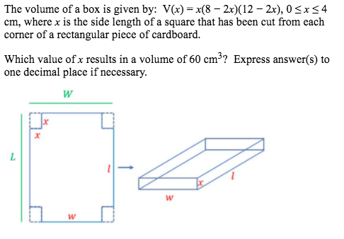The volume of a box is given by: V(x) = x(8 – 2x)(12 – 2x), 0<x<4
cm, where x is the side length of a square that has been cut from each
corner of a rectangular piece of cardboard.
Which value of x results in a volume of 60 cm³? Express answer(s) to
one decimal place if necessary.
