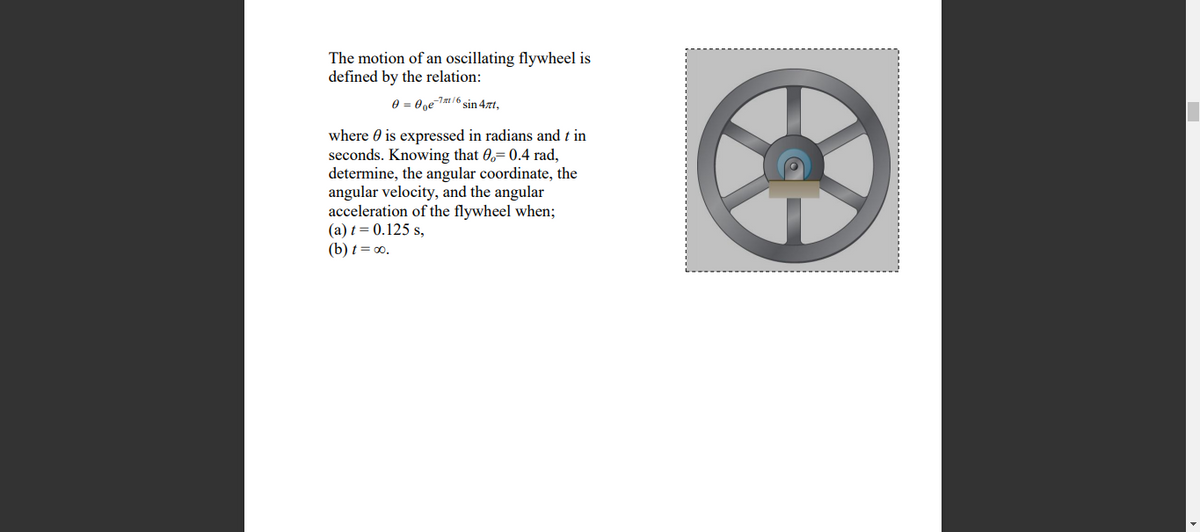The motion of an oscillating flywheel is
defined by the relation:
e = 0ge-7/6 sin 4zt,
where 0 is expressed in radians and t in
seconds. Knowing that 0,= 0.4 rad,
determine, the angular coordinate, the
angular velocity, and the angular
acceleration of the flywheel when;
(a) t = 0.125 s,
(b) t = 0.
