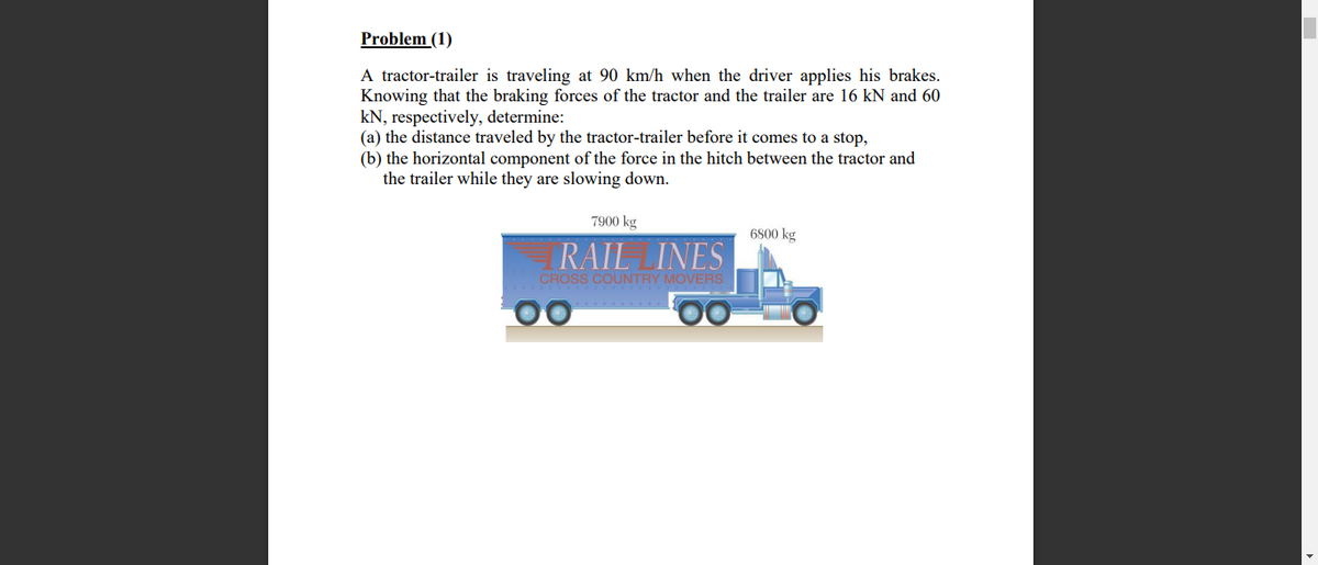 Problem (1)
A tractor-trailer is traveling at 90 km/h when the driver applies his brakes.
Knowing that the braking forces of the tractor and the trailer are 16 kN and 60
kN, respectively, determine:
(a) the distance traveled by the tractor-trailer before it comes to a stop,
(b) the horizontal component of the force in the hitch between the tractor and
the trailer while they are slowing down.
7900 kg
6800 kg
RAIL INES
CROSS COUNTRY MOVERS
00
