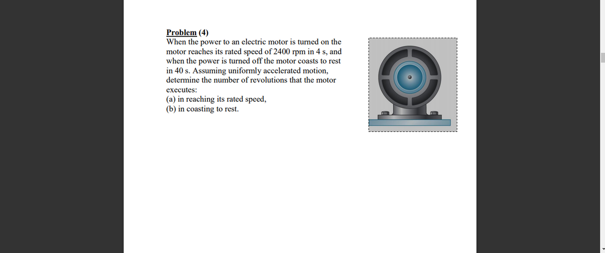 Problem (4)
When the power to an electric motor is turned on the
motor reaches its rated speed of 2400 rpm in 4 s, and
when the power is turned off the motor coasts to rest
in 40 s. Assuming uniformly accelerated motion,
determine the number of revolutions that the motor
executes:
(a) in reaching its rated speed,
(b) in coasting to rest.
