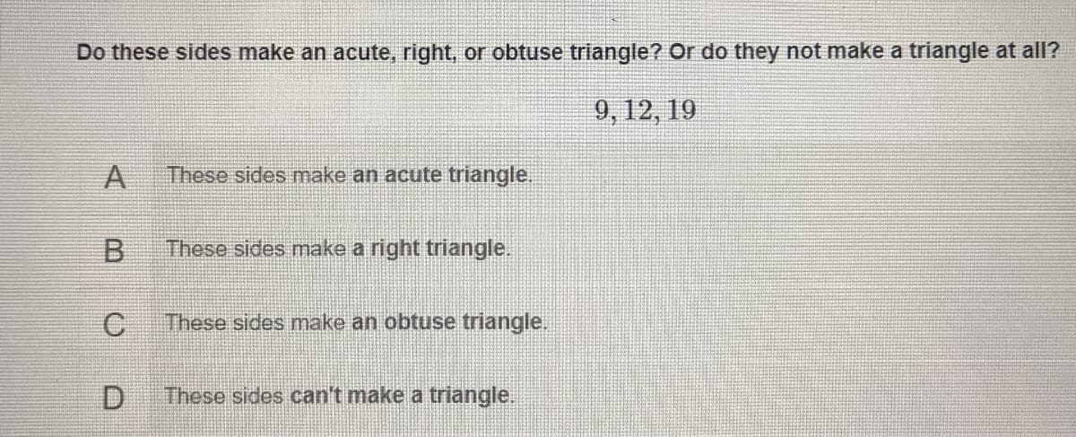 Do these sides make an acute, right, or obtuse triangle? Or do they not make a triangle at all?
9, 12, 19
A
These sides make an acute triangle.
B.
These sides make a right triangle.
These sides make an obtuse triangle.
D.
These sides can't make a triangle.
