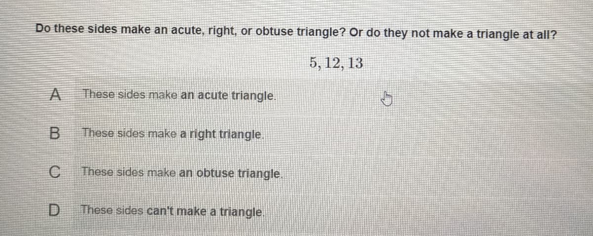 Do these sides make an acute, right, or obtuse triangle? Or do they not make a triangle at all?
5, 12, 13
A
These sides make an acute triangle.
These sides make a right triangle
C
These sides make an obtuse triangle.
These sides can't make a triangle.
