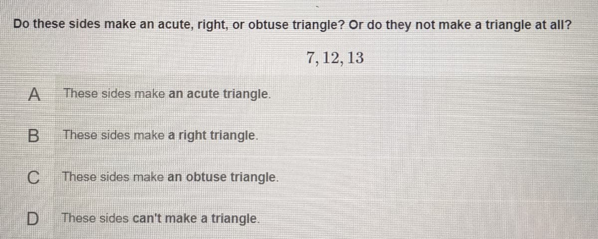 Do these sides make an acute, right, or obtuse triangle? Or do they not make a triangle at all?
7, 12, 13
A
These sides make an acute triangle.
B.
These sides make a right triangle.
These sides make an obtuse triangle.
D.
These sides can't make a triangle.
