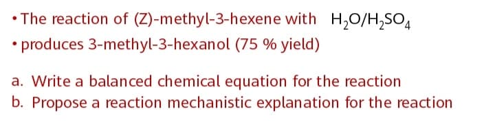 • The reaction of (Z)-methyl-3-hexene with H,0/H,SO4
• produces 3-methyl-3-hexanol (75 % yield)
a. Write a balanced chemical equation for the reaction
b. Propose a reaction mechanistic explanation for the reaction
