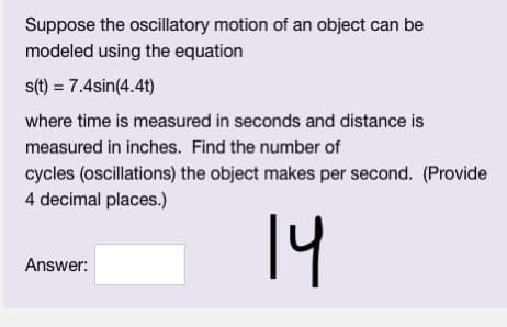 Suppose the oscillatory motion of an object can be
modeled using the equation
s(t) = 7.4sin(4.4t)
where time is measured in seconds and distance is
measured in inches. Find the number of
cycles (oscillations) the object makes per second. (Provide
4 decimal places.)
14
Answer: