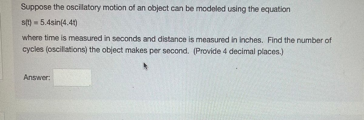 Suppose the oscillatory motion of an object can be modeled using the equation
s(t) = 5.4sin(4.4t)
where time is measured in seconds and distance is measured in inches. Find the number of
cycles (oscillations) the object makes per second. (Provide 4 decimal places.)
Answer: