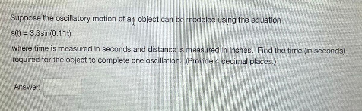 Suppose the oscillatory motion of an object can be modeled using the equation
s(t) = 3.3sin(0.11t)
where time is measured in seconds and distance is measured in inches. Find the time (in seconds)
required for the object to complete one oscillation. (Provide 4 decimal places.)
Answer: