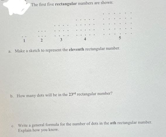 The first five rectangular numbers are shown:
3
5
a. Make a sketch to represent the eleventh rectangular number.
b. How many dots will be in the 23rd rectangular number?
c. Write a general formula for the number of dots in the nth rectangular number.
Explain how you know.