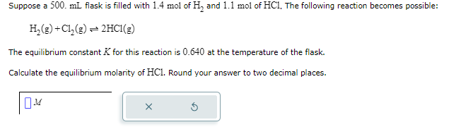 Suppose a 500. mL flask is filled with 1.4 mol of H₂ and 1.1 mol of HC1. The following reaction becomes possible:
H₂(g) + Cl₂(g): = 2HC1(g)
The equilibrium constant K for this reaction is 0.640 at the temperature of the flask.
Calculate the equilibrium molarity of HC1. Round your answer to two decimal places.
M
X
Ś