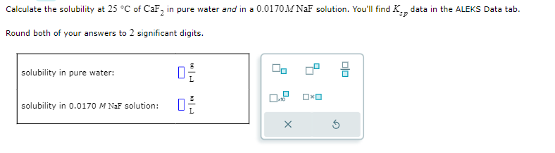 Calculate the solubility at 25 °C of CaF₂ in pure water and in a 0.0170M NaF solution. You'll find K. data in the ALEKS Data tab.
sp
Round both of your answers to 2 significant digits.
solubility in pure water:
solubility in 0.0170 M NaF solution:
0-
00
X
0x0
DO