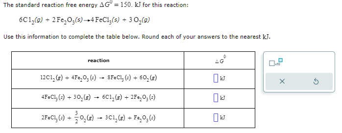 The standard reaction free energy AG = 150. kJ for this reaction:
6C1₂(g) + 2Fe₂O3(s) 4 FeCl3(s) + 3 O₂(g)
Use this information to complete the table below. Round each of your answers to the nearest kJ.
reaction
12C1₂(g) + 4 Fe₂O3(s) → 8FeCl₂ (s) + 60₂ (8)
4FeCl3 (s) + 30₂(g) → 6C1₂(g) + 2Fe₂O₂ (s)
3
2FeCl₂ (s) + 0₂ (8) → 3C1₂ (s) + Fe₂O3 (²)
AG
0
x10
X