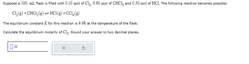 Suppose a 500. mL flask is filled with 0.10 mol of Cl₂, 0.90 mol of CHC13 and 0.30 mol of HC1. The following reaction becomes possible:
Cl₂(g) + CHC1₂(g) → HC1(g) +CC1₂(g)
The equilibrium constant K for this reaction is 9.98 at the temperature of the flask.
Calculate the equilibrium molarity of C1₂. Round your answer to two decimal places.
☐M
X