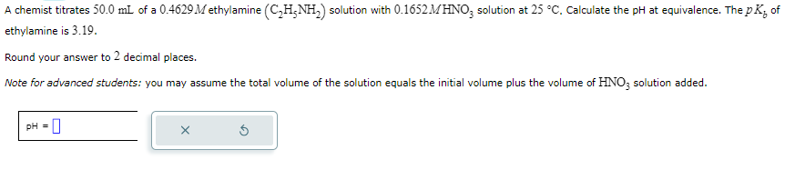 A chemist titrates 50.0 mL of a 0.4629 Methylamine (C₂H-NH₂) solution with 0.1652 MHNO3 solution at 25 °C. Calculate the pH at equivalence. The pK, of
ethylamine is 3.19.
Round your answer to 2 decimal places.
Note for advanced students: you may assume the total volume of the solution equals the initial volume plus the volume of HNO3 solution added.
pH = 0
X
Ś