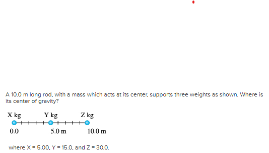 A 10.0 m long rod, with a mass which acts at its center, supports three weights as shown. Where is
its center of gravity?
X kg
Y kg
0.0
5.0 m
Z kg
10.0 m
where X = 5.00, Y = 15.0, and Z=30.0.