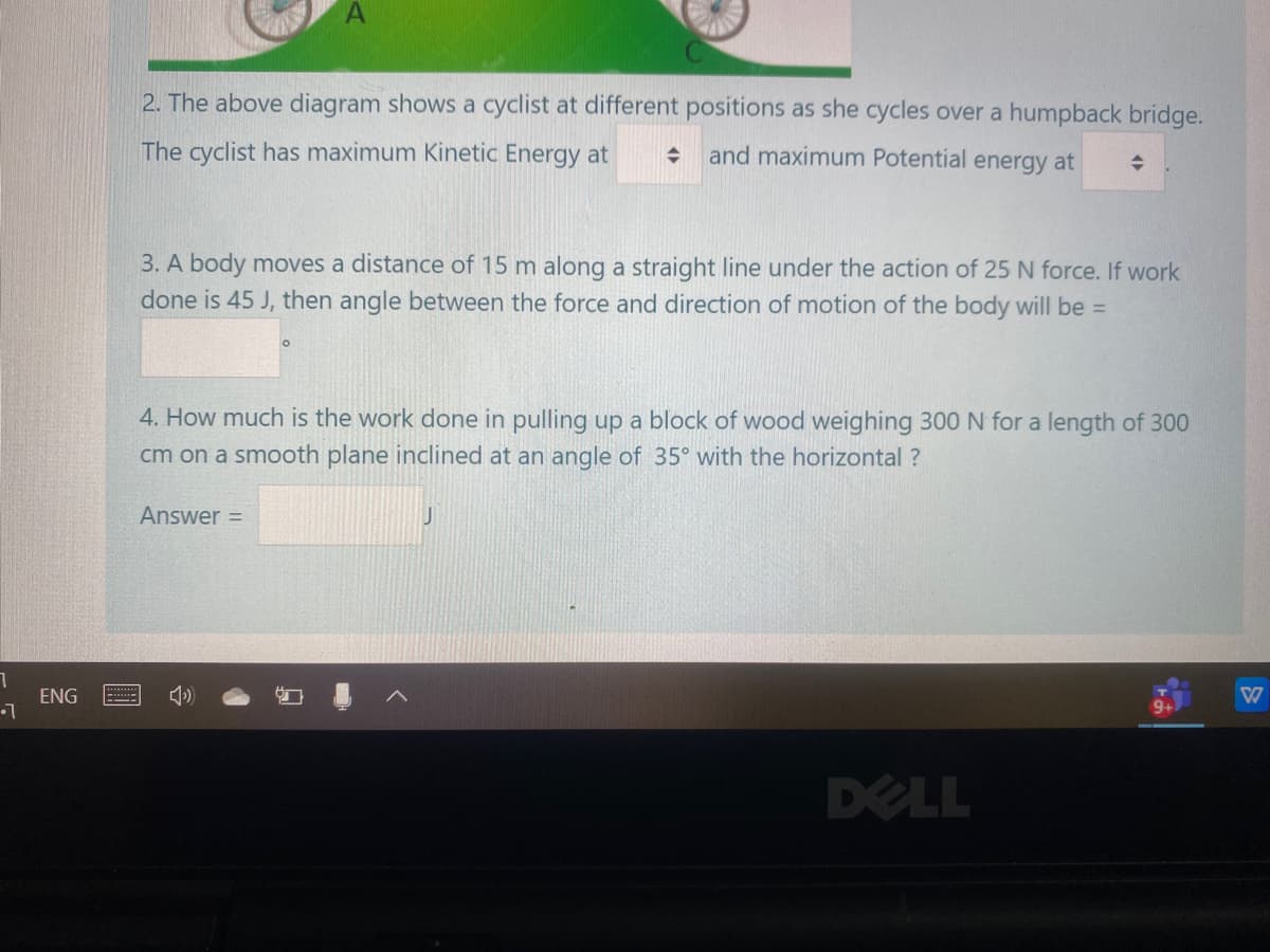 2. The above diagram shows a cyclist at different positions as she cycles over a humpback bridge.
The cyclist has maximum Kinetic Energy at
and maximum Potential energy at
3. A body moves a distance of 15 m along a straight line under the action of 25 N force. If work
done is 45 J, then angle between the force and direction of motion of the body will be =
4. How much is the work done in pulling up a block of wood weighing 300 N for a length of 300
cm on a smooth plane inclined at an angle of 35° with the horizontal ?
Answer =
ENG
DELL
