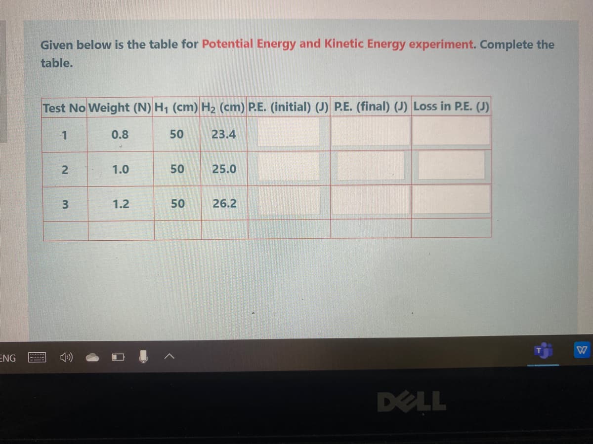 Given below is the table for Potential Energy and Kinetic Energy experiment. Complete the
table.
Test No Weight (N) H1 (cm) H2 (cm) P.E. (initial) (J) P.E. (final) (J) Loss in P.E. (J)
1
0.8
50
23.4
1.0
50
25.0
3
1.2
50
26.2
ENG
DELL
