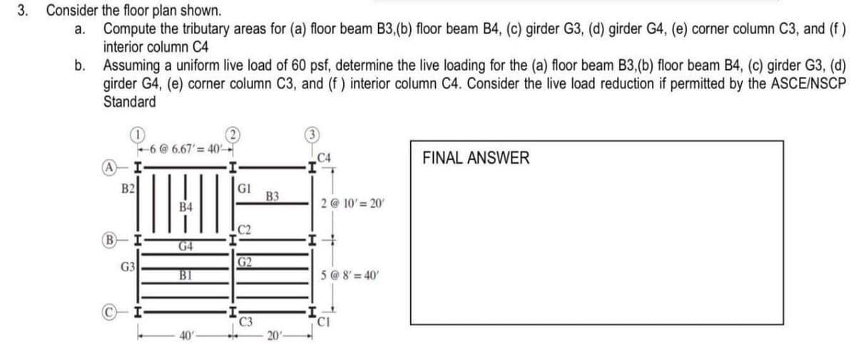 3.
Consider the floor plan shown.
a.
Compute the tributary areas for (a) floor beam B3, (b) floor beam B4, (c) girder G3, (d) girder G4, (e) corner column C3, and (f)
interior column C4
b.
Assuming a uniform live load of 60 psf, determine the live loading for the (a) floor beam B3, (b) floor beam B4, (c) girder G3, (d)
girder G4, (e) corner column C3, and (f) interior column C4. Consider the live load reduction if permitted by the ASCE/NSCP
Standard
B
I
B2
I
G3
6 @ 6.67' = 40-
B4
G4
B1
40
GI
C2
G2
C3
B3
20'
C4
2 @ 10' = 20
I +
5 @ 8' 40'
CI
FINAL ANSWER