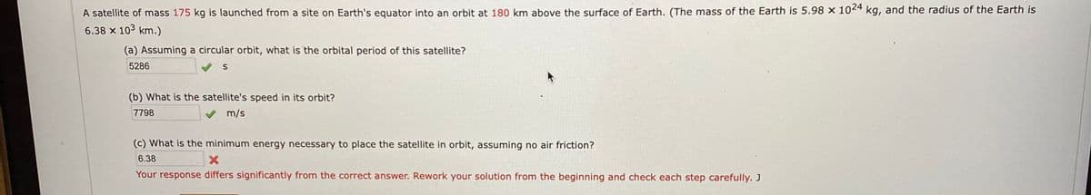 A satellite of mass 175 kg is launched from a site on Earth's equator into an orbit at 180 km above the surface of Earth. (The mass of the Earth is 5.98 × 102*
kg, and the radius of the Earth is
6.38 x 103 km.)
(a) Assuming a circular orbit, what is the orbital period of this satellite?
5286
(b) What is the satellite's speed in its orbit?
7798
m/s
(c) What is the minimum energy necessary to place the satellite in orbit, assuming no air friction?
6.38
Your response differs significantly from the correct answer. Rework your solution from the beginning and check each step carefully. J
