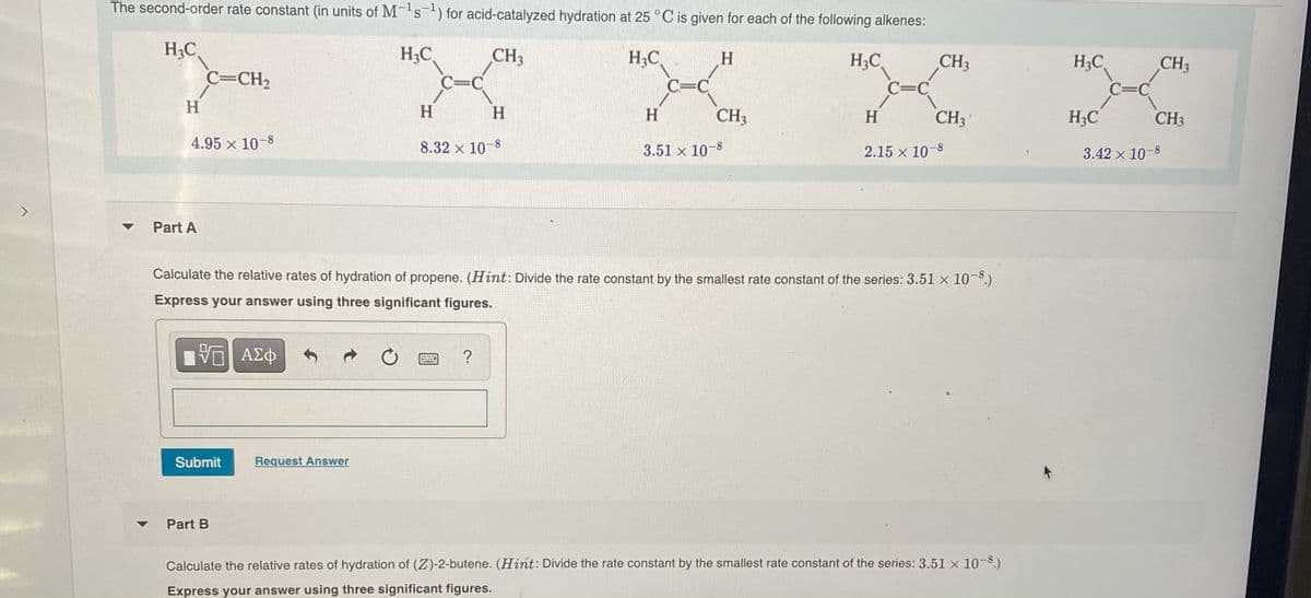 The second-order rate constant (in units of M-s) for acid-catalyzed hydration at 25 °C is given for each of the following alkenes:
H3C
H3C
CH
H;C
H.
H3C
CH3
H;C
CH3
C=CH2
C=C
C=C
C=C
C=C
H
H
CH3
H
H
H
CH3
H3C
CH3
4.95 x 10-8
8.32 x 10-8
3.51 x 10-8
2.15 x 10-8
3.42 x 10-8
Part A
Calculate the relative rates of hydration of propene. (Hint: Divide the rate constant by the smallest rate constant of the series: 3.51 x 10-°.)
Express your answer using three significant figures.
Submit
Request Answer
Part B
Calculate the relative rates of hydration of (Z)-2-butene. (Hint: Divide the rate constant by the smallest rate constant of the series: 3.51 x 10-8.)
Express your answer using three significant figures.
