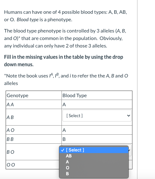 Humans can have one of 4 possible blood types: A, B, AB,
or O. Blood type is a phenotype.
The blood type phenotype is controlled by 3 alleles (A, B,
and O)* that are common in the population. Obviously,
any individual can only have 2 of those 3 alleles.
Fill in the missing values in the table by using the drop
down menus.
*Note the book uses A, 1B, and i to refer the the A, B and O
alleles
Genotype
Blood Type
AA
A
AB
[ Select]
AO
A
BB
BO
v [ Select ]
AB
A
00
B
>
