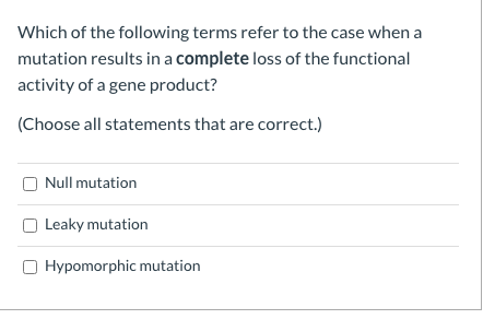 Which of the following terms refer to the case when a
mutation results in a complete loss of the functional
activity of a gene product?
(Choose all statements that are correct.)
Null mutation
Leaky mutation
O Hypomorphic mutation
