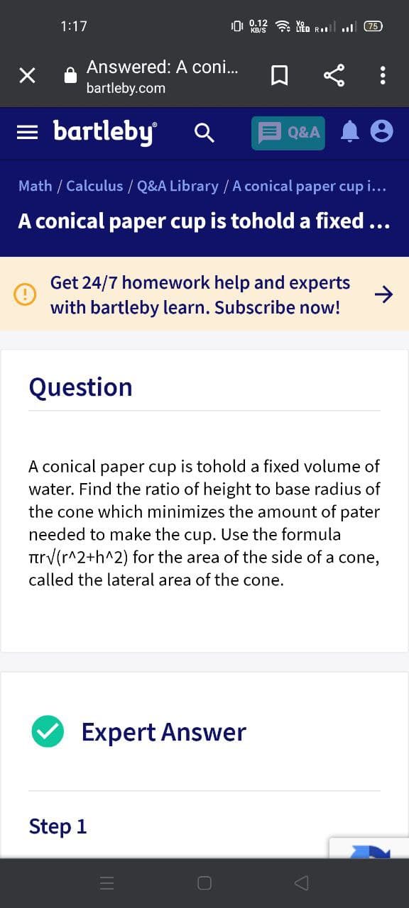 1:17
0 12令 Rl .
75
Answered: A coni..
口
bartleby.com
= bartleby
E Q&A
Math / Calculus / Q&A Library /A conical paper cup i...
A conical paper cup is tohold a fixed...
Get 24/7 homework help and experts
->
with bartleby learn. Subscribe now!
Question
A conical paper cup is tohold a fixed volume of
water. Find the ratio of height to base radius of
the cone which minimizes the amount of pater
needed to make the cup. Use the formula
Ttrv(r^2+h^2) for the area of the side of a cone,
called the lateral area of the cone.
Expert Answer
Step 1
...
