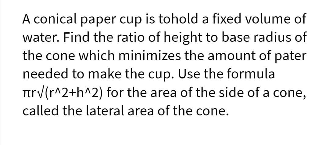 A conical paper cup is tohold a fixed volume of
water. Find the ratio of height to base radius of
the cone which minimizes the amount of pater
needed to make the cup. Use the formula
Ttrv(r^2+h^2) for the area of the side of a cone,
called the lateral area of the cone.
