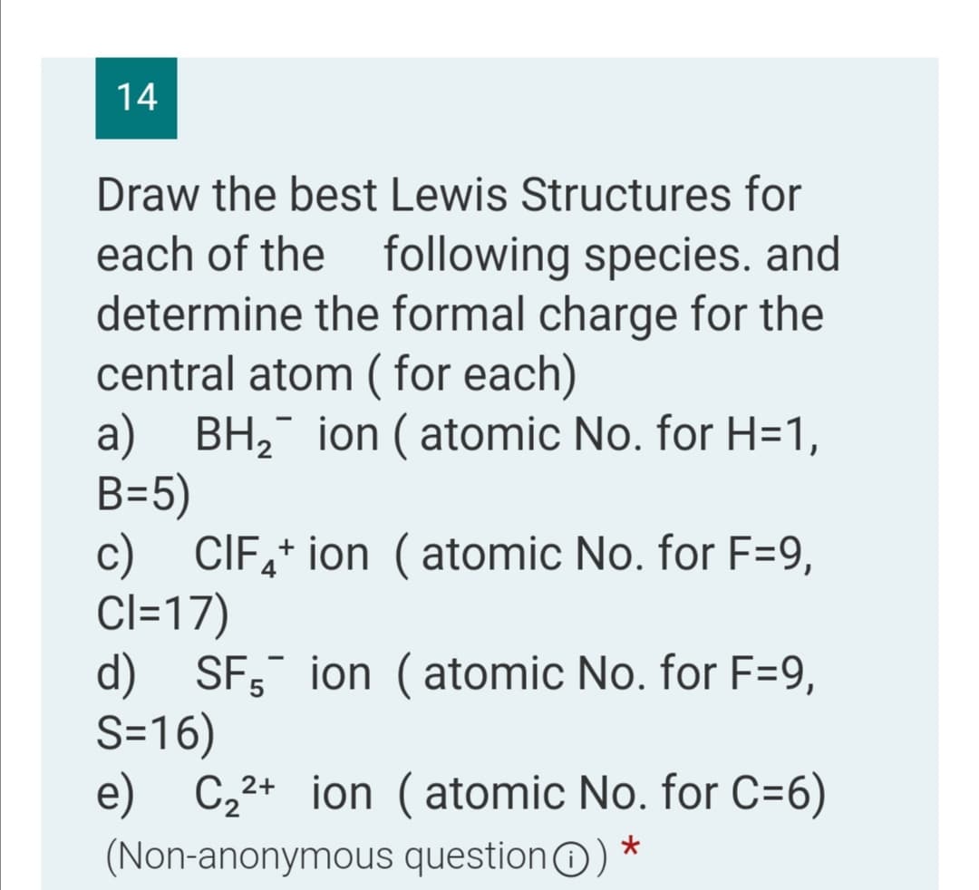 14
Draw the best Lewis Structures for
each of the following species. and
determine the formal charge for the
central atom ( for each)
a) BH, ion ( atomic No. for H=1,
B=5)
c) CIF,+ ion ( atomic No. for F=9,
Cl=17)
d) SF; ion (atomic No. for F=9,
S=16)
e) C,2+ ion ( atomic No. for C=6)
(Non-anonymous questionO)
