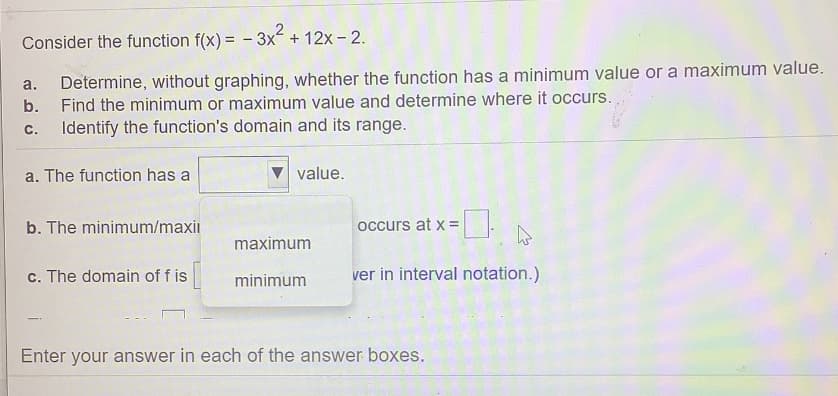 Consider the function f(x) = - 3x + 12x - 2.
Determine, without graphing, whether the function has a minimum value or a maximum value.
Find the minimum or maximum value and determine where it occurs.
a.
b.
С.
Identify the function's domain and its range.
a. The function has a
value.
b. The minimum/maxi
occurs at x =
maximum
c. The domain of f is
minimum
ver in interval notation.)
Enter your answer in each of the answer boxes.
