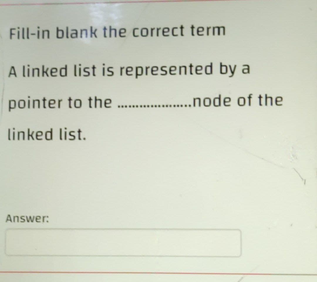 Fill-in blank the correct term
A linked list is represented by a
pointer to the ......................ode
linked list.
Answer:
of the