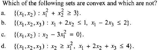 Which of the following sets are convex and which are not?
2
a.
{(x₁, x₂) x² + x²₂² ≥ 3}.
b. {(x₁, x2, x3): x₁ + 2x₂ ≤ 1, x₁ - 2x3 ≤ 2}.
C.
{(x1, x₂) x₂ - 3x1²
: 0}.
d. {(x₁,x₂, x3): x₂ ≥ x ₁²₂ x₁ + 2x₂ + x3 ≤ 4}.
=
